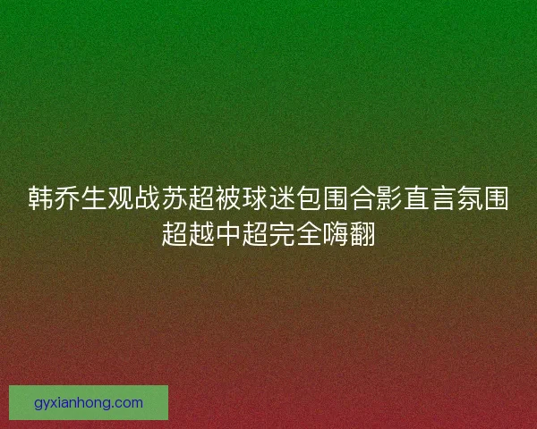 韩乔生观战苏超被球迷包围合影直言氛围超越中超完全嗨翻
