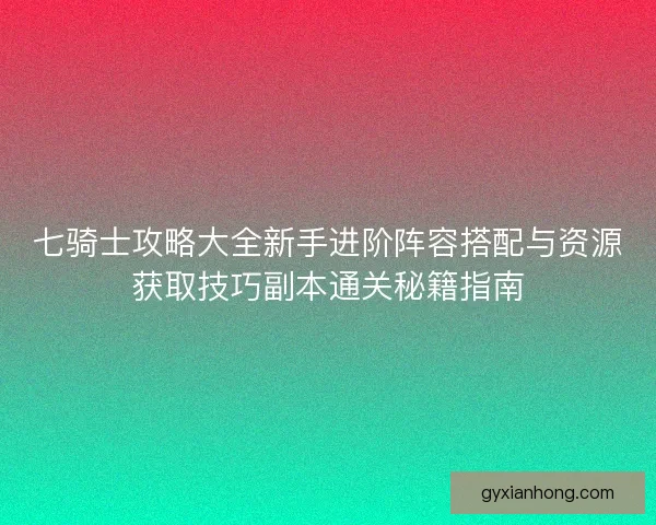 七骑士攻略大全新手进阶阵容搭配与资源获取技巧副本通关秘籍指南