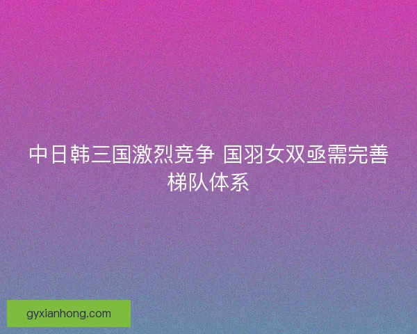 中日韩三国激烈竞争 国羽女双亟需完善梯队体系
