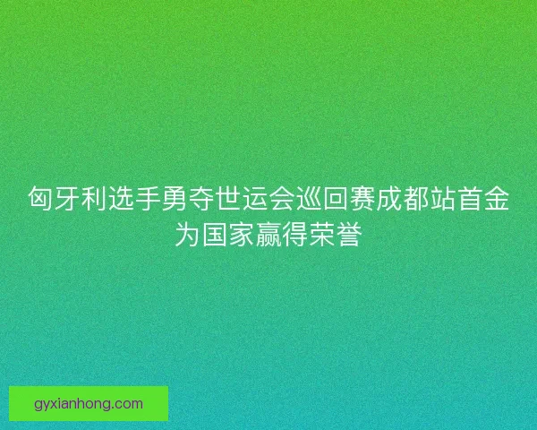 匈牙利选手勇夺世运会巡回赛成都站首金为国家赢得荣誉