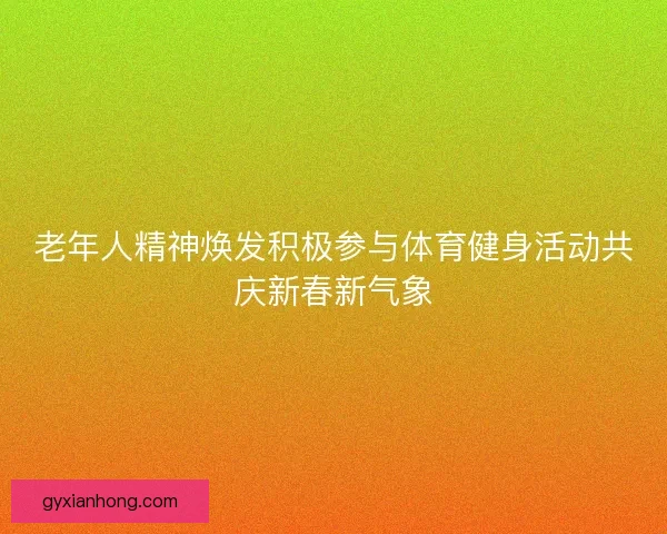 老年人精神焕发积极参与体育健身活动共庆新春新气象