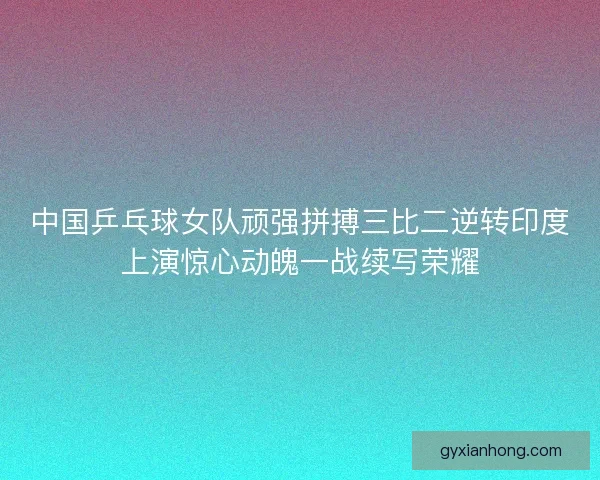 中国乒乓球女队顽强拼搏三比二逆转印度上演惊心动魄一战续写荣耀
